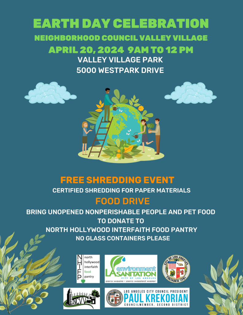 Flyer: Earth Day Celebration on April 20, 2024 9AM-12PM at Vally Village Park 5000Westpark Drive Food Drive: Bring unopened nonperishable foot for people and pets Food will be donated to the North Hollywood Interfaith food Pantry No glass container please. Free Shredding event: Certified Shredding for paper materials